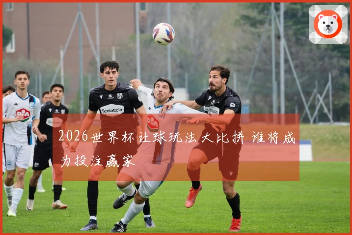 2026世界杯让球玩法大比拼 谁将成为投注赢家